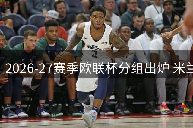 2026-27赛季欧联杯分组出炉 米兰遭遇本菲卡等劲敌
